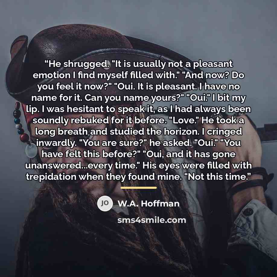 “He shrugged. "It is usually not a pleasant emotion I find myself filled with." "And now? Do you feel it now?" "Oui. It is pleasant. I have no name for it. Can you name yours?" "Oui." I bit my lip. I was hesitant to speak it, as I had always been soundly rebuked for it before. "Love." He took a…” quote by W.A. Hoffman