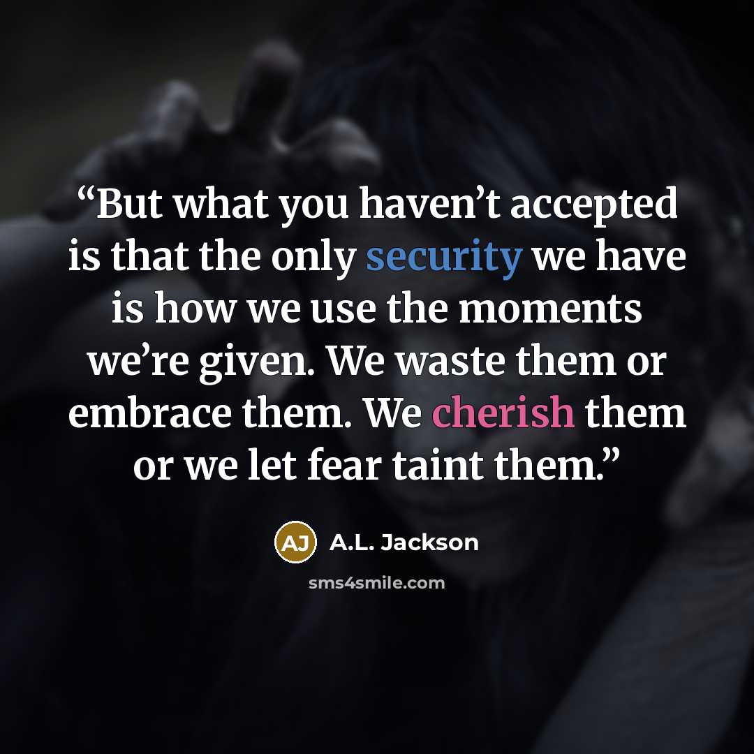 “But what you haven’t accepted is that the only security we have is how we use the moments we’re given. We waste them or embrace them. We cherish them or we let fear taint them.” quote by A.L. Jackson