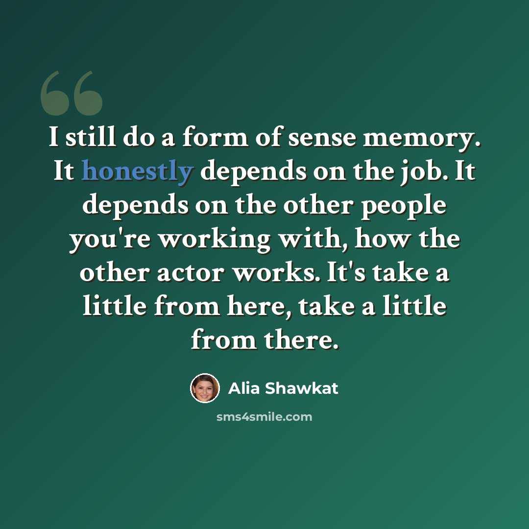 “I still do a form of sense memory. It honestly depends on the job. It depends on the other people you're working with, how the other actor works. It's take a little from here, take a little from there.” quote by Alia Shawkat