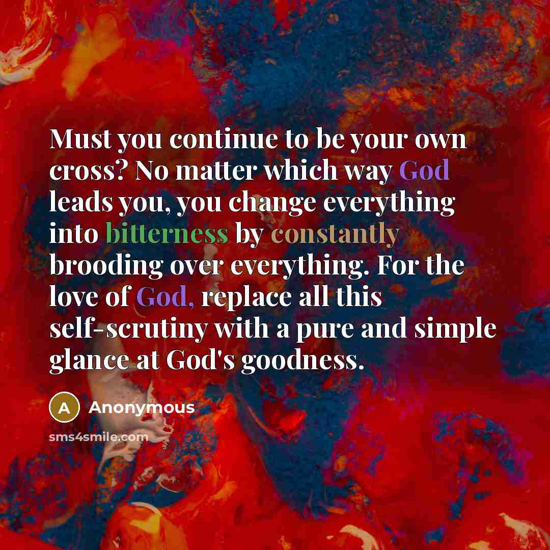 “Must you continue to be your own cross? No matter which way God leads you, you change everything into bitterness by constantly brooding over everything. For the love of God, replace all this self-scrutiny with a pure and simple glance at God's goodness.” quote by Anonymous