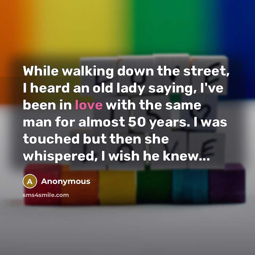 “While walking down the street, I heard an old lady saying, I've been in love with the same man for almost 50 years. I was touched but then she whispered, I wish he knew...” quote by Anonymous