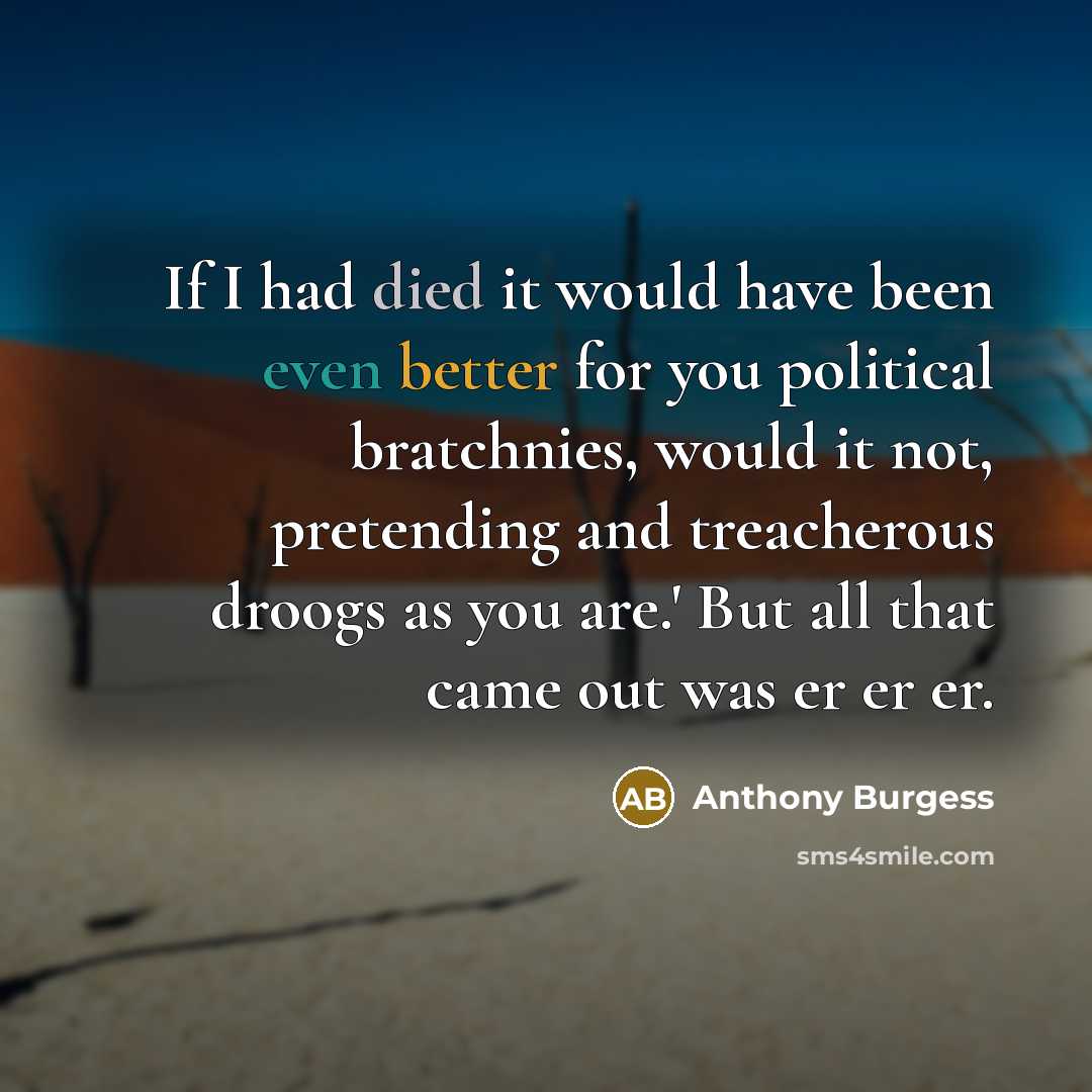 “If I had died it would have been even better for you political bratchnies, would it not, pretending and treacherous droogs as you are.' But all that came out was er er er.” quote by Anthony Burgess