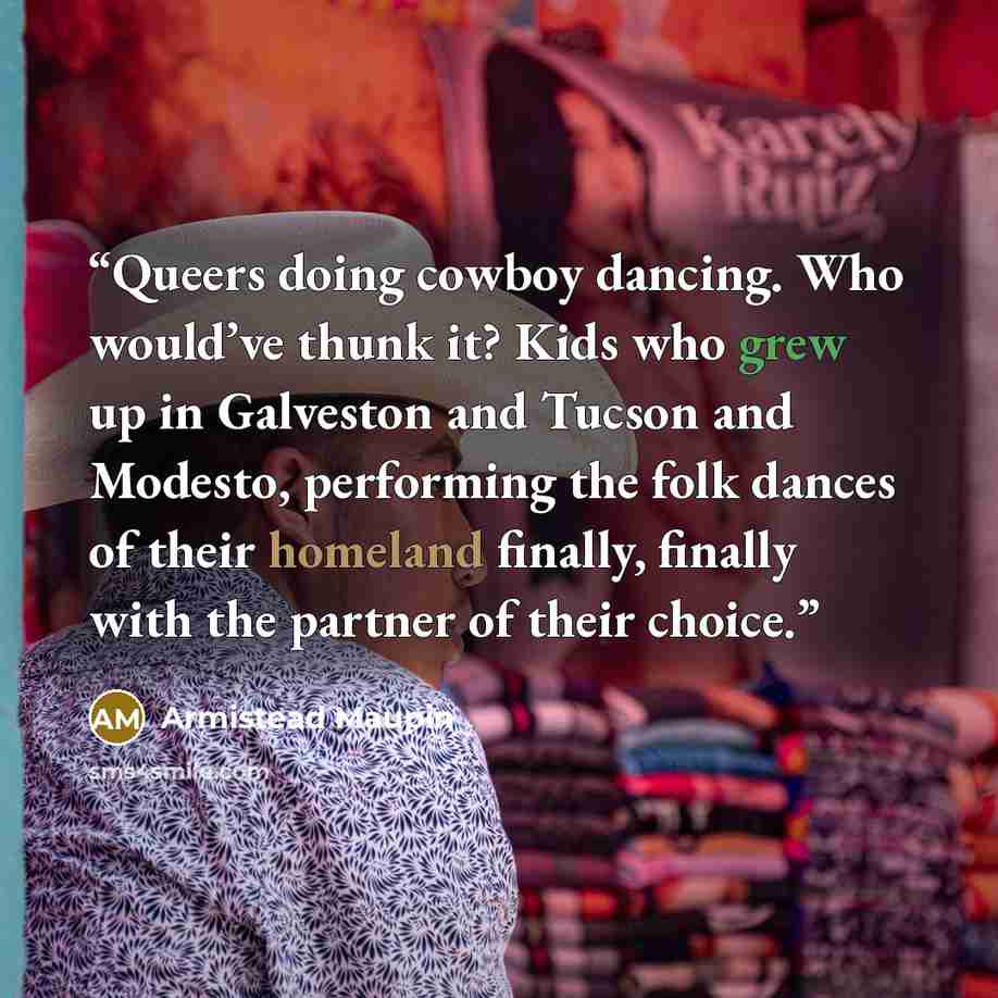 “Queers doing cowboy dancing. Who would’ve thunk it? Kids who grew up in Galveston and Tucson and Modesto, performing the folk dances of their homeland finally, finally with the partner of their choice.” quote by Armistead Maupin