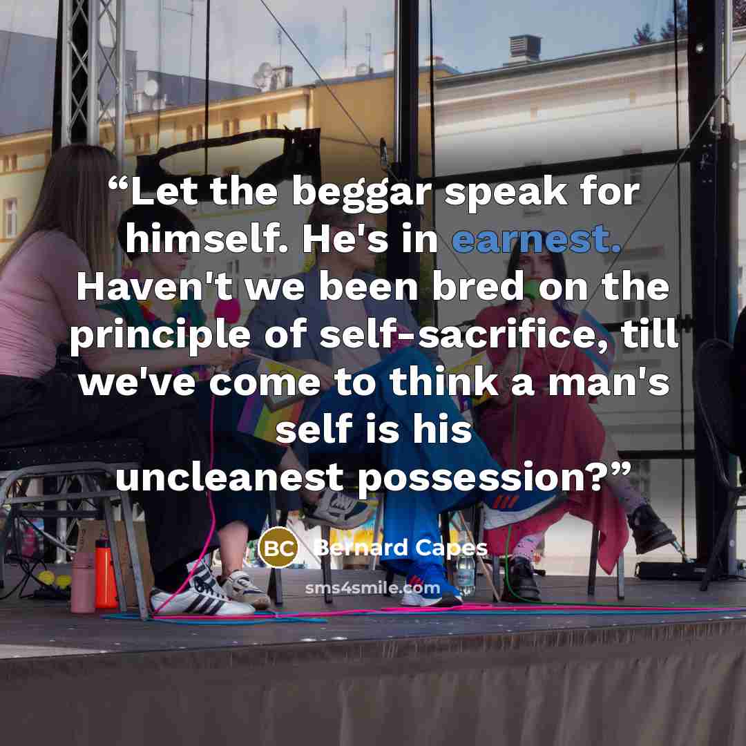 “Let the beggar speak for himself. He's in earnest. Haven't we been bred on the principle of self-sacrifice, till we've come to think a man's self is his uncleanest possession?” quote by Bernard Capes