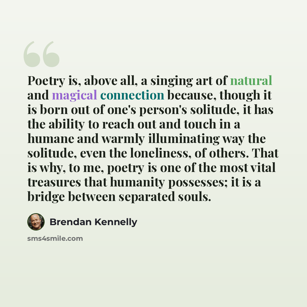 “Poetry is, above all, a singing art of natural and magical connection because, though it is born out of one's person's solitude, it has the ability to reach out and touch in a humane and warmly illuminating way the solitude, even the loneliness, of others. That is why, to me, poetry is one of the…” quote by Brendan Kennelly