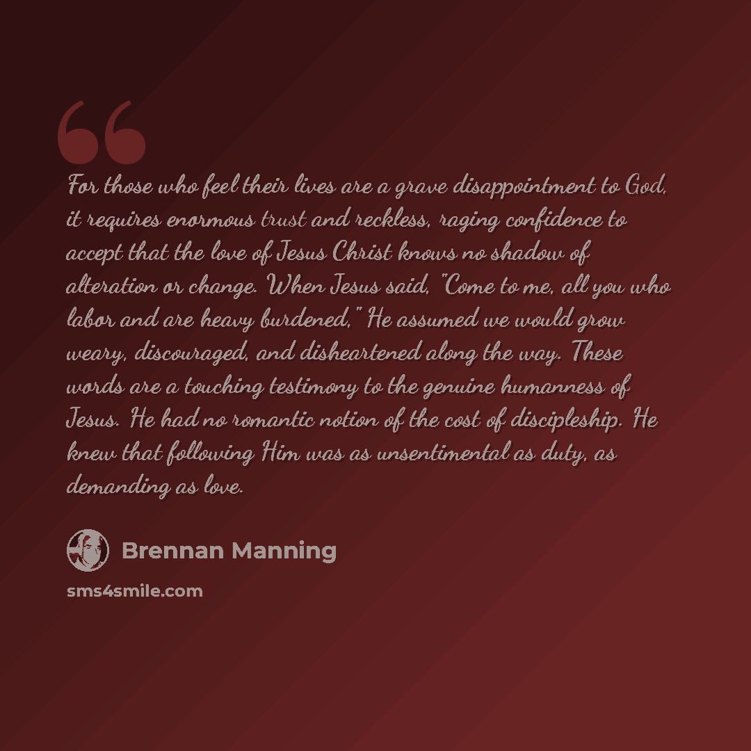 “For those who feel their lives are a grave disappointment to God, it requires enormous trust and reckless, raging confidence to accept that the love of Jesus Christ knows no shadow of alteration or change. When Jesus said, "Come to me, all you who labor and are heavy burdened," He assumed we would…” quote by Brennan Manning