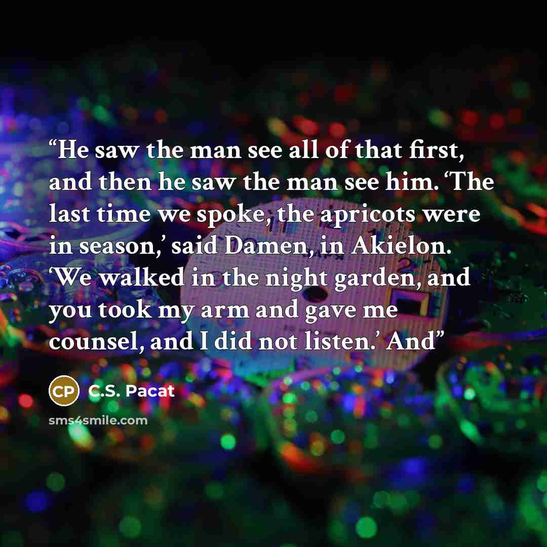“He saw the man see all of that first, and then he saw the man see him. ‘The last time we spoke, the apricots were in season,’ said Damen, in Akielon. ‘We walked in the night garden, and you took my arm and gave me counsel, and I did not listen.’ And” quote by C.S. Pacat