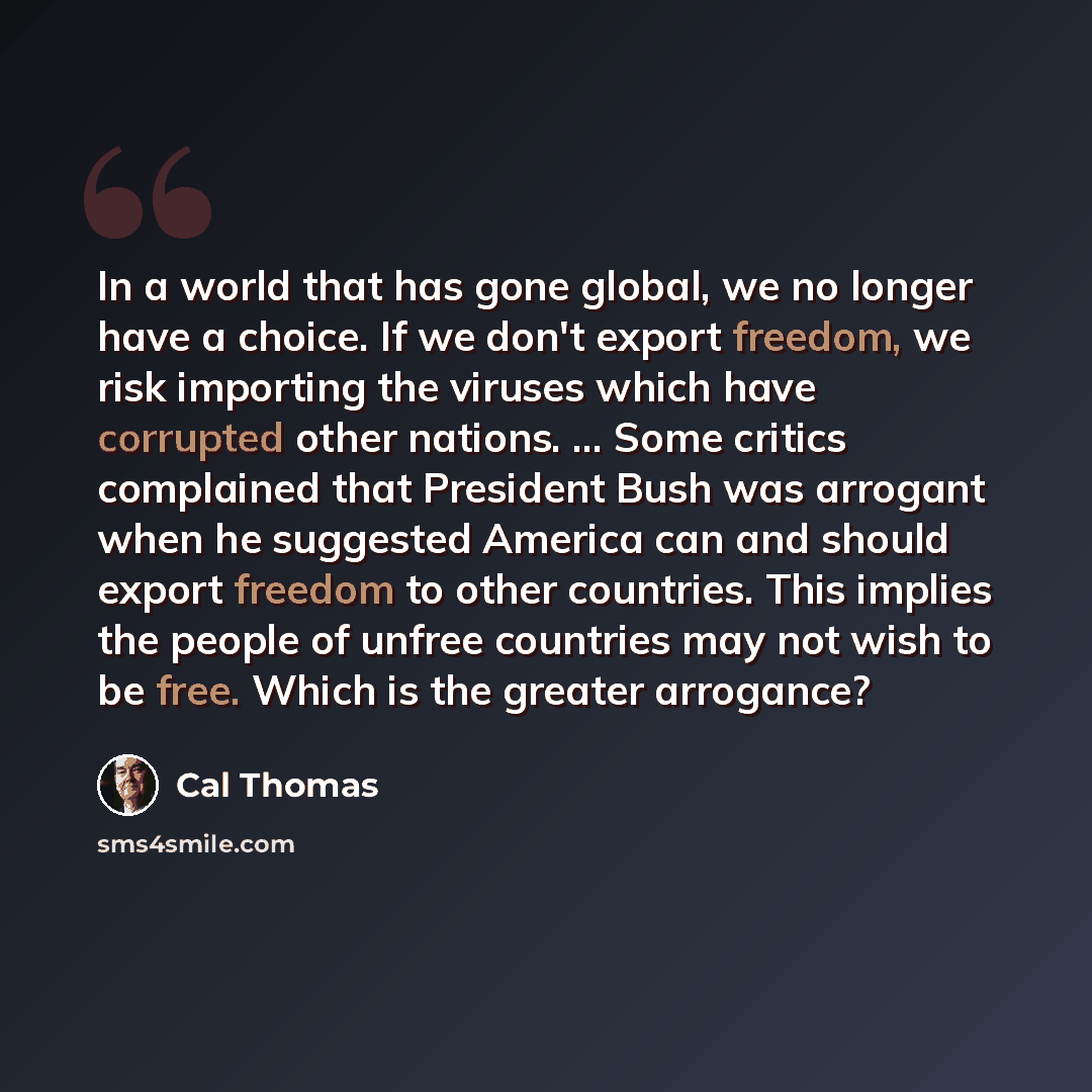 “In a world that has gone global, we no longer have a choice. If we don't export freedom, we risk importing the viruses which have corrupted other nations. ... Some critics complained that President Bush was arrogant when he suggested America can and should export freedom to other countries. This…” quote by Cal Thomas
