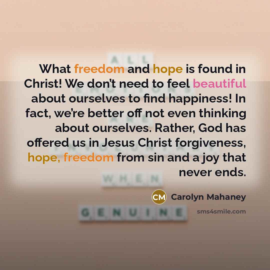 “What freedom and hope is found in Christ! We don’t need to feel beautiful about ourselves to find happiness! In fact, we’re better off not even thinking about ourselves. Rather, God has offered us in Jesus Christ forgiveness, hope, freedom from sin and a joy that never ends.” quote by Carolyn Mahaney