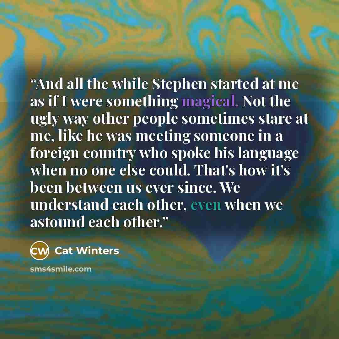 “And all the while Stephen started at me as if I were something magical. Not the ugly way other people sometimes stare at me, like he was meeting someone in a foreign country who spoke his language when no one else could. That's how it's been between us ever since. We understand each other, even…” quote by Cat Winters