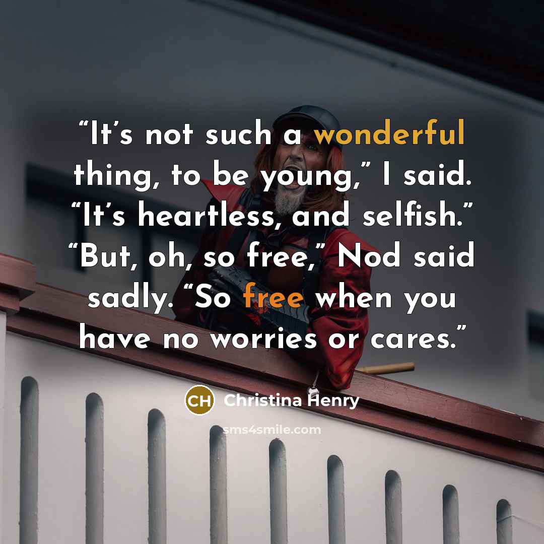 “It’s not such a wonderful thing, to be young,” I said. “It’s heartless, and selfish.” “But, oh, so free,” Nod said sadly. “So free when you have no worries or cares.” quote by Christina Henry