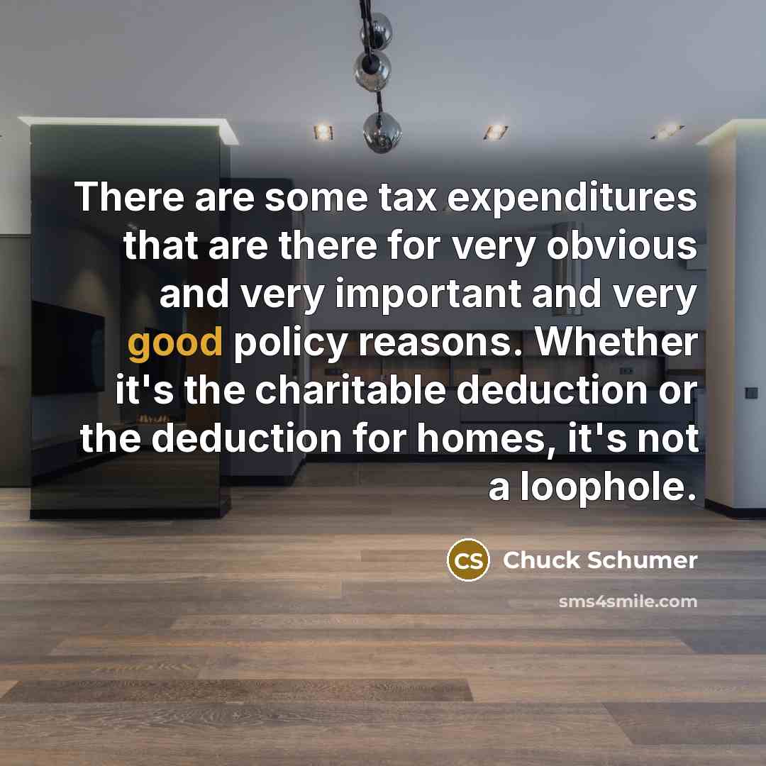 “There are some tax expenditures that are there for very obvious and very important and very good policy reasons. Whether it's the charitable deduction or the deduction for homes, it's not a loophole.” quote by Chuck Schumer