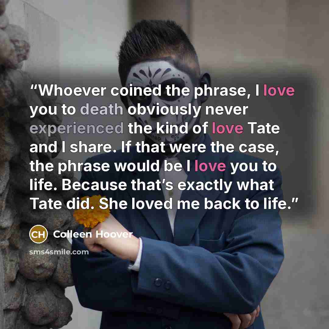 “Whoever coined the phrase, I love you to death obviously never experienced the kind of love Tate and I share. If that were the case, the phrase would be I love you to life. Because that’s exactly what Tate did. She loved me back to life.” quote by Colleen Hoover