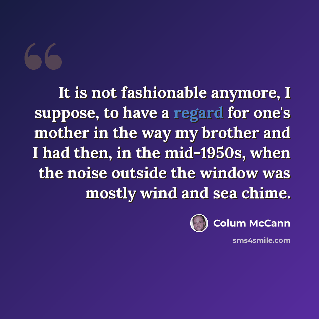 “It is not fashionable anymore, I suppose, to have a regard for one's mother in the way my brother and I had then, in the mid-1950s, when the noise outside the window was mostly wind and sea chime.” quote by Colum McCann