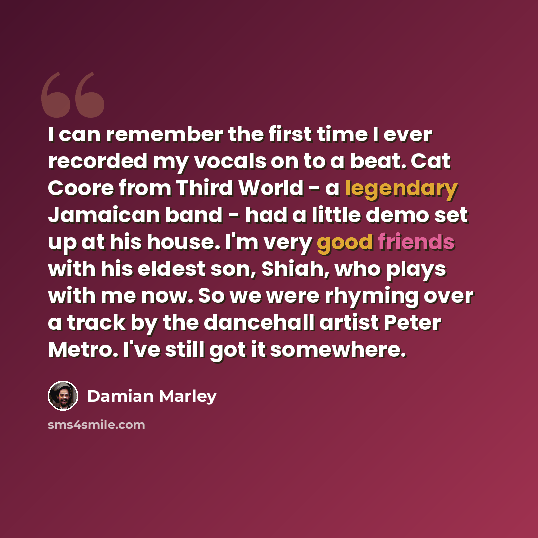 “I can remember the first time I ever recorded my vocals on to a beat. Cat Coore from Third World - a legendary Jamaican band - had a little demo set up at his house. I'm very good friends with his eldest son, Shiah, who plays with me now. So we were rhyming over a track by the dancehall artist…” quote by Damian Marley