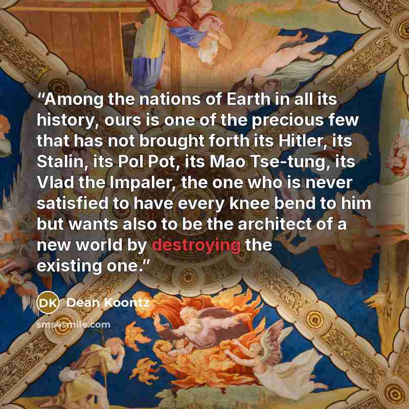 “Among the nations of Earth in all its history, ours is one of the precious few that has not brought forth its Hitler, its Stalin, its Pol Pot, its Mao Tse-tung, its Vlad the Impaler, the one who is never satisfied to have every knee bend to him but wants also to be the architect of a new world by…” quote by Dean Koontz