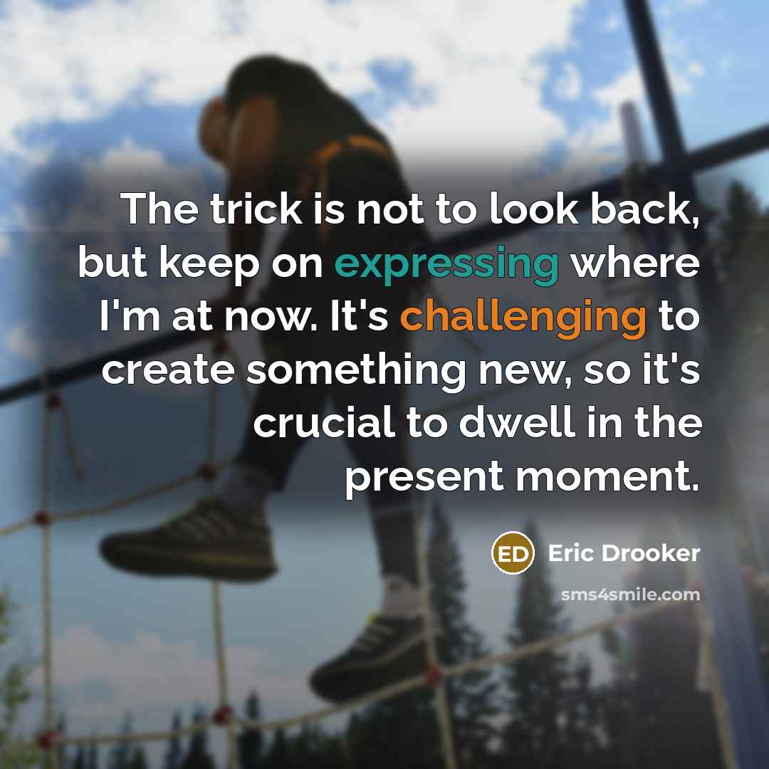 “The trick is not to look back, but keep on expressing where I'm at now. It's challenging to create something new, so it's crucial to dwell in the present moment.” quote by Eric Drooker