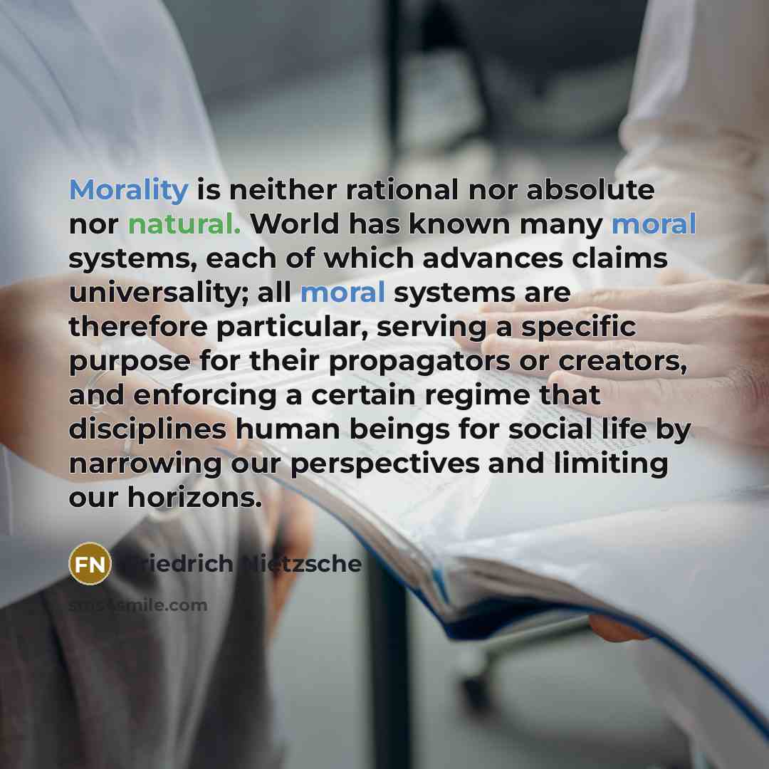 “Morality is neither rational nor absolute nor natural. World has known many moral systems, each of which advances claims universality; all moral systems are therefore particular, serving a specific purpose for their propagators or creators, and enforcing a certain regime that disciplines human…” quote by Friedrich Nietzsche