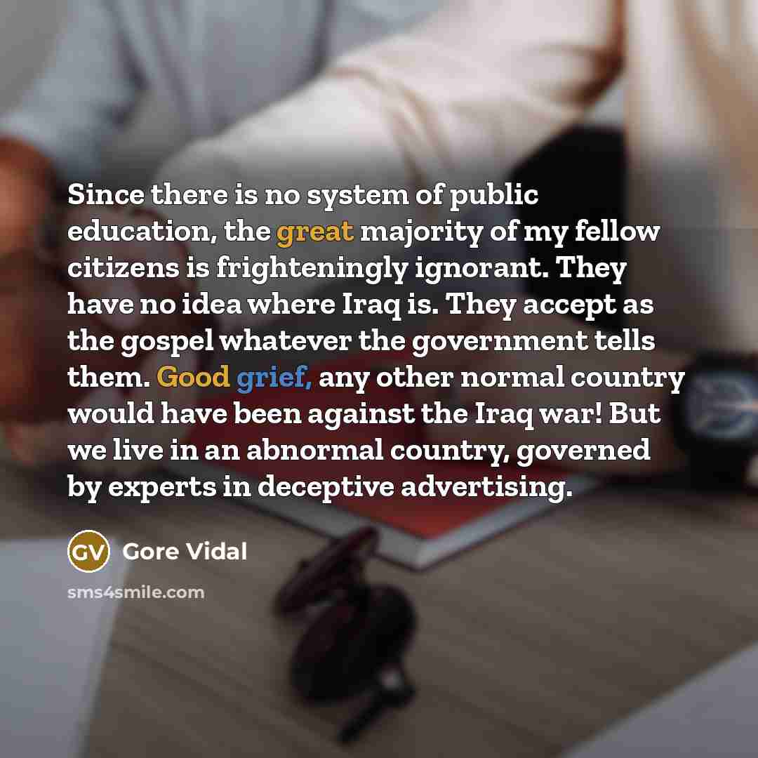“Since there is no system of public education, the great majority of my fellow citizens is frighteningly ignorant. They have no idea where Iraq is. They accept as the gospel whatever the government tells them. Good grief, any other normal country would have been against the Iraq war! But we live in…” quote by Gore Vidal