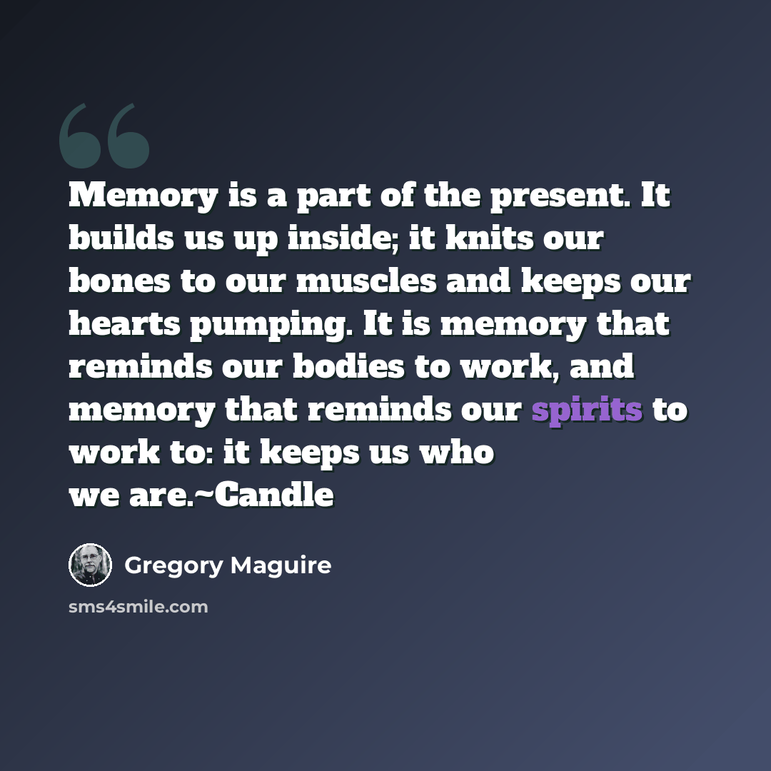 “Memory is a part of the present. It builds us up inside; it knits our bones to our muscles and keeps our hearts pumping. It is memory that reminds our bodies to work, and memory that reminds our spirits to work to: it keeps us who we are.~Candle” quote by Gregory Maguire