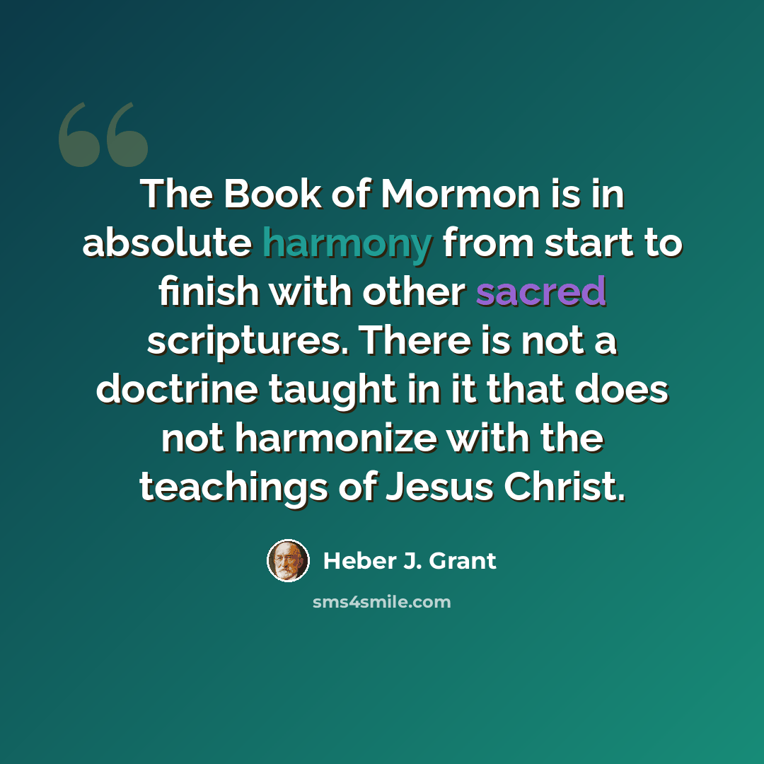 “The Book of Mormon is in absolute harmony from start to finish with other sacred scriptures. There is not a doctrine taught in it that does not harmonize with the teachings of Jesus Christ.” quote by Heber J. Grant