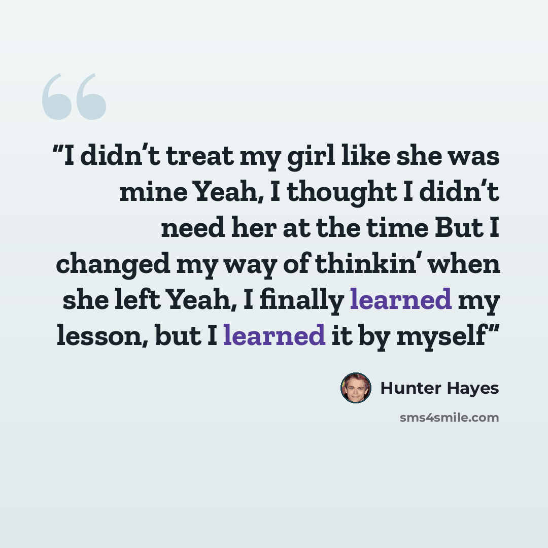 “I didn’t treat my girl like she was mine Yeah, I thought I didn’t need her at the time But I changed my way of thinkin’ when she left Yeah, I finally learned my lesson, but I learned it by myself” quote by Hunter Hayes