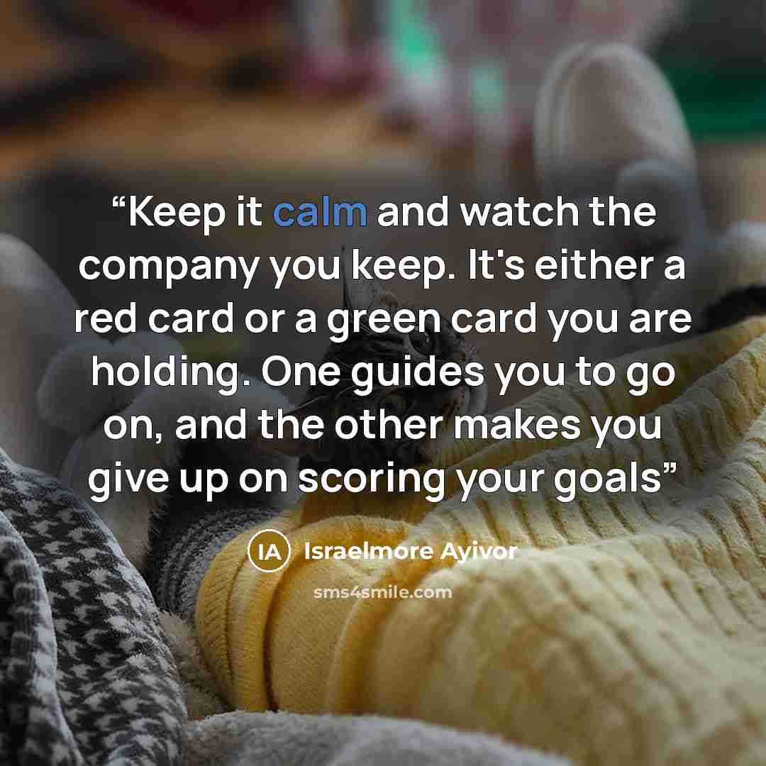 “Keep it calm and watch the company you keep. It's either a red card or a green card you are holding. One guides you to go on, and the other makes you give up on scoring your goals” quote by Israelmore Ayivor