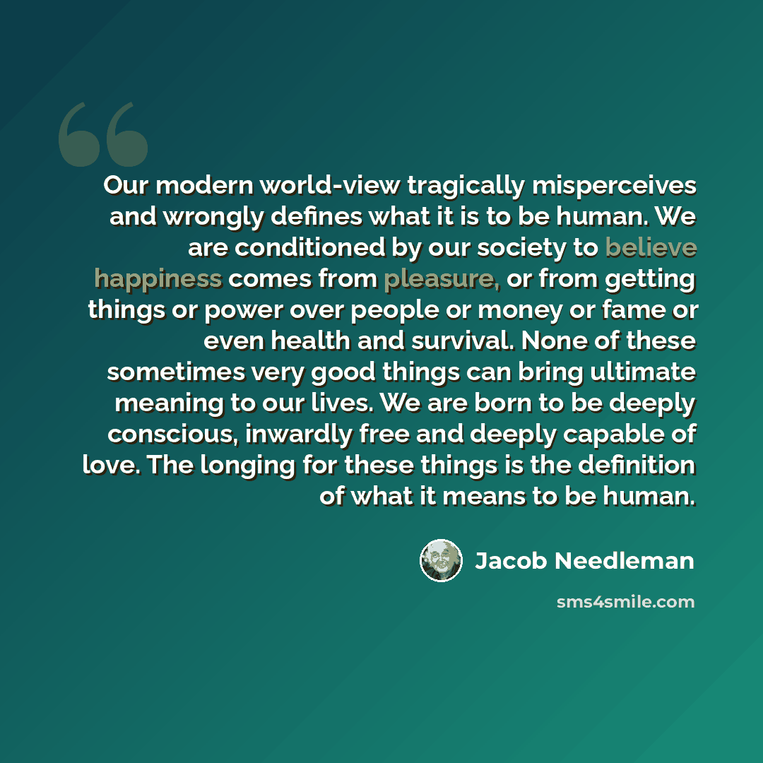 “Our modern world-view tragically misperceives and wrongly defines what it is to be human. We are conditioned by our society to believe happiness comes from pleasure, or from getting things or power over people or money or fame or even health and survival. None of these sometimes very good things…” quote by Jacob Needleman