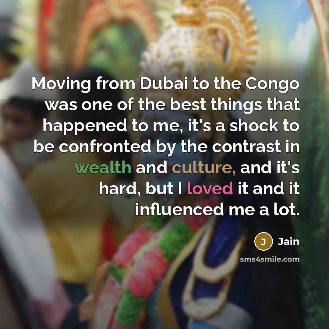 “Moving from Dubai to the Congo was one of the best things that happened to me, it's a shock to be confronted by the contrast in wealth and culture, and it's hard, but I loved it and it influenced me a lot.” quote by Jain