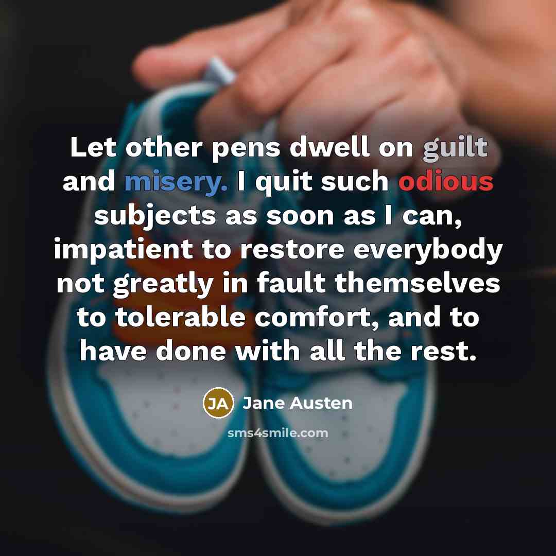“Let other pens dwell on guilt and misery. I quit such odious subjects as soon as I can, impatient to restore everybody not greatly in fault themselves to tolerable comfort, and to have done with all the rest.” quote by Jane Austen