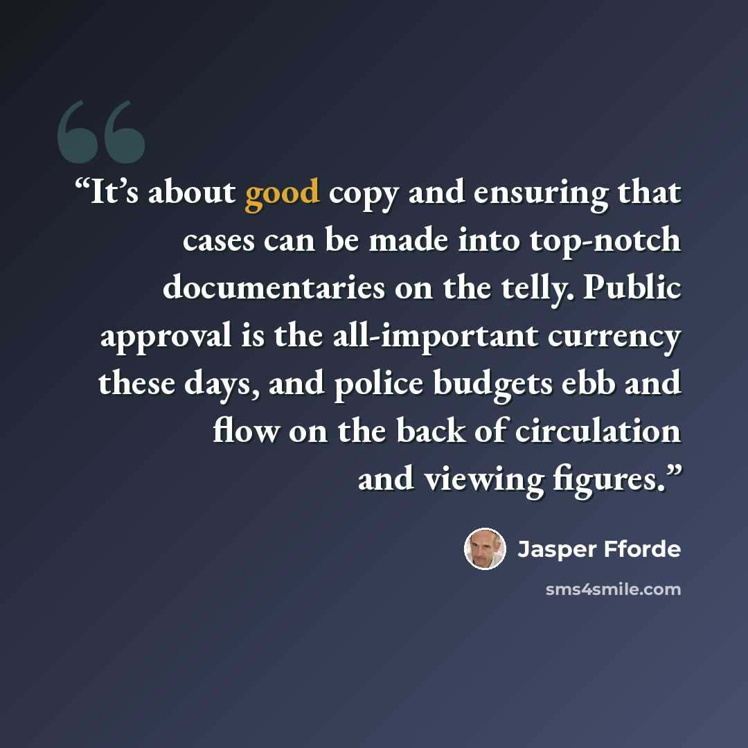 “It’s about good copy and ensuring that cases can be made into top-notch documentaries on the telly. Public approval is the all-important currency these days, and police budgets ebb and flow on the back of circulation and viewing figures.” quote by Jasper Fforde