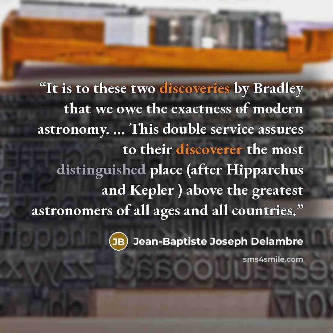 “It is to these two discoveries by Bradley that we owe the exactness of modern astronomy. … This double service assures to their discoverer the most distinguished place (after Hipparchus and Kepler ) above the greatest astronomers of all ages and all countries.” quote by Jean-Baptiste Joseph Delambre