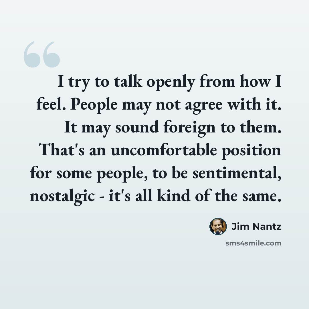 “I try to talk openly from how I feel. People may not agree with it. It may sound foreign to them. That's an uncomfortable position for some people, to be sentimental, nostalgic - it's all kind of the same.” quote by Jim Nantz