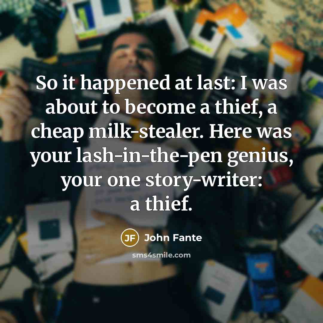 “So it happened at last: I was about to become a thief, a cheap milk-stealer. Here was your lash-in-the-pen genius, your one story-writer: a thief.” quote by John Fante