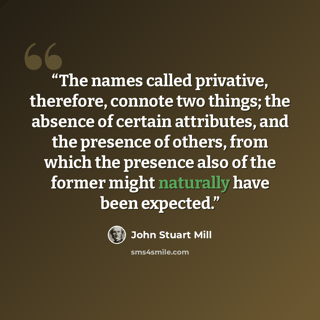 “The names called privative, therefore, connote two things; the absence of certain attributes, and the presence of others, from which the presence also of the former might naturally have been expected.” quote by John Stuart Mill