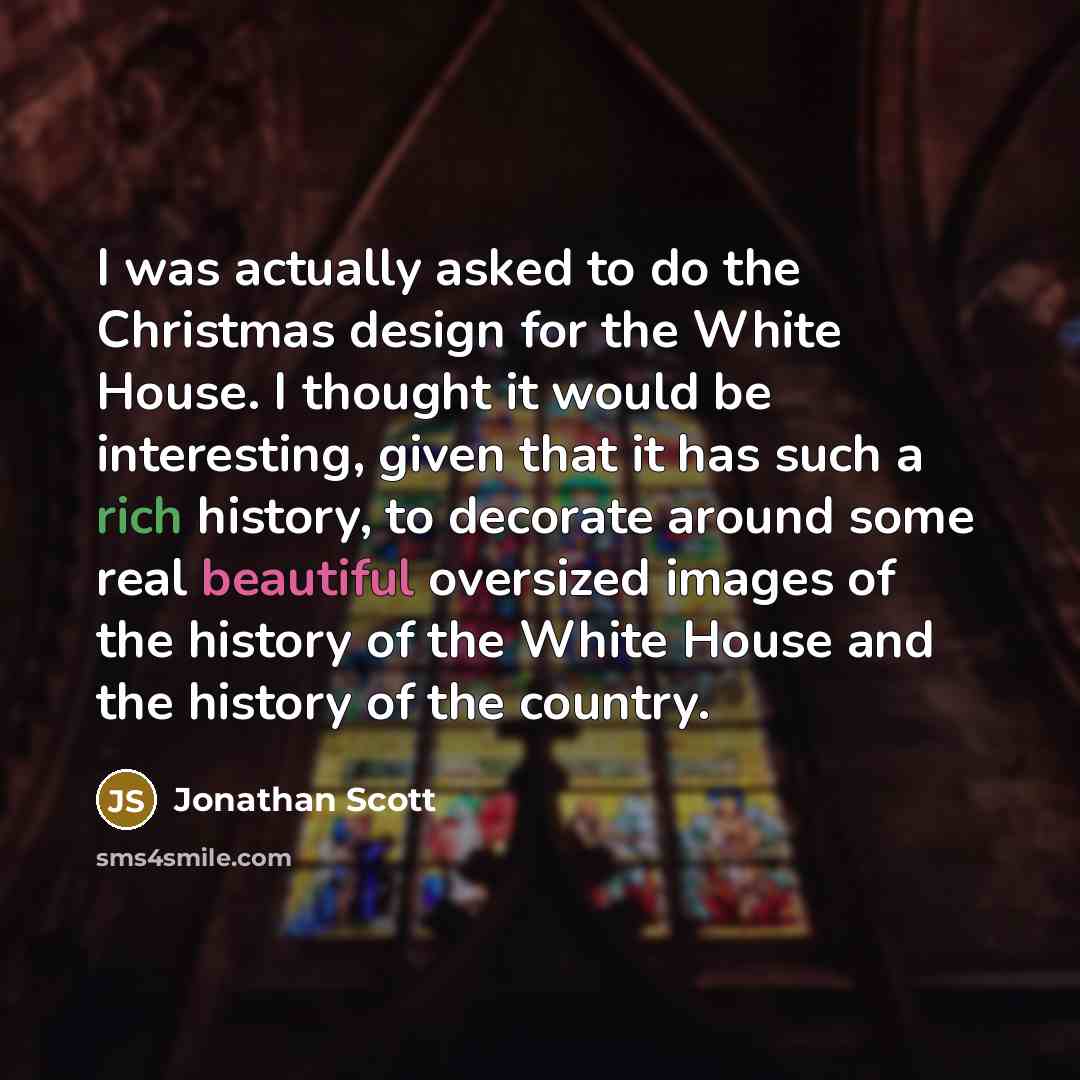 “I was actually asked to do the Christmas design for the White House. I thought it would be interesting, given that it has such a rich history, to decorate around some real beautiful oversized images of the history of the White House and the history of the country.” quote by Jonathan Scott
