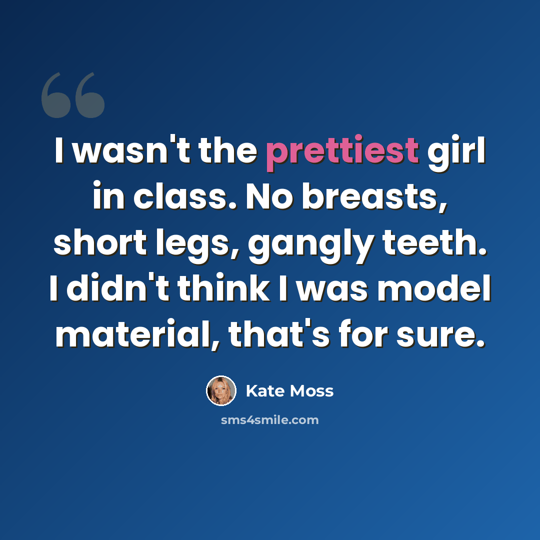 “I wasn't the prettiest girl in class. No breasts, short legs, gangly teeth. I didn't think I was model material, that's for sure.” quote by Kate Moss