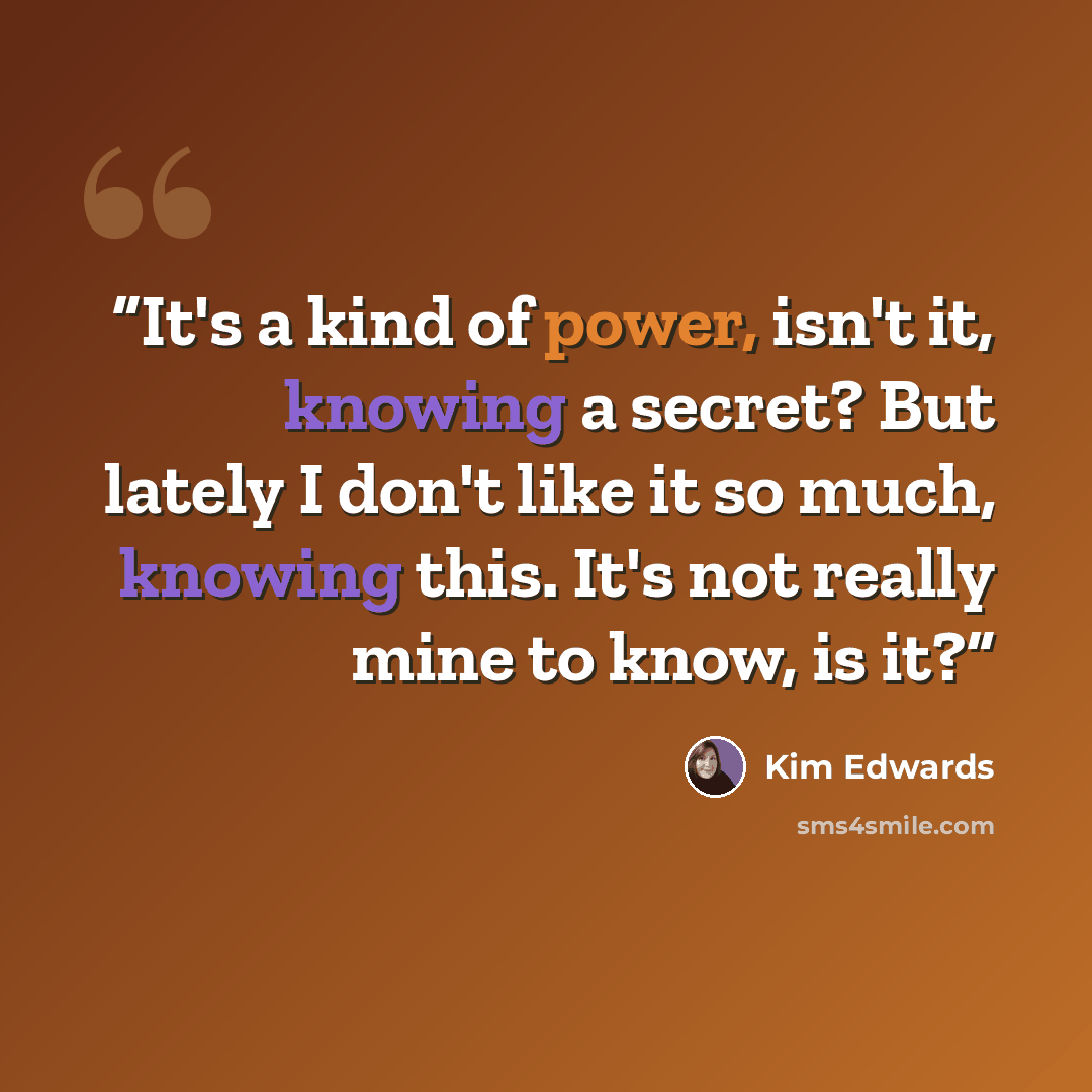 “It's a kind of power, isn't it, knowing a secret? But lately I don't like it so much, knowing this. It's not really mine to know, is it?” quote by Kim Edwards