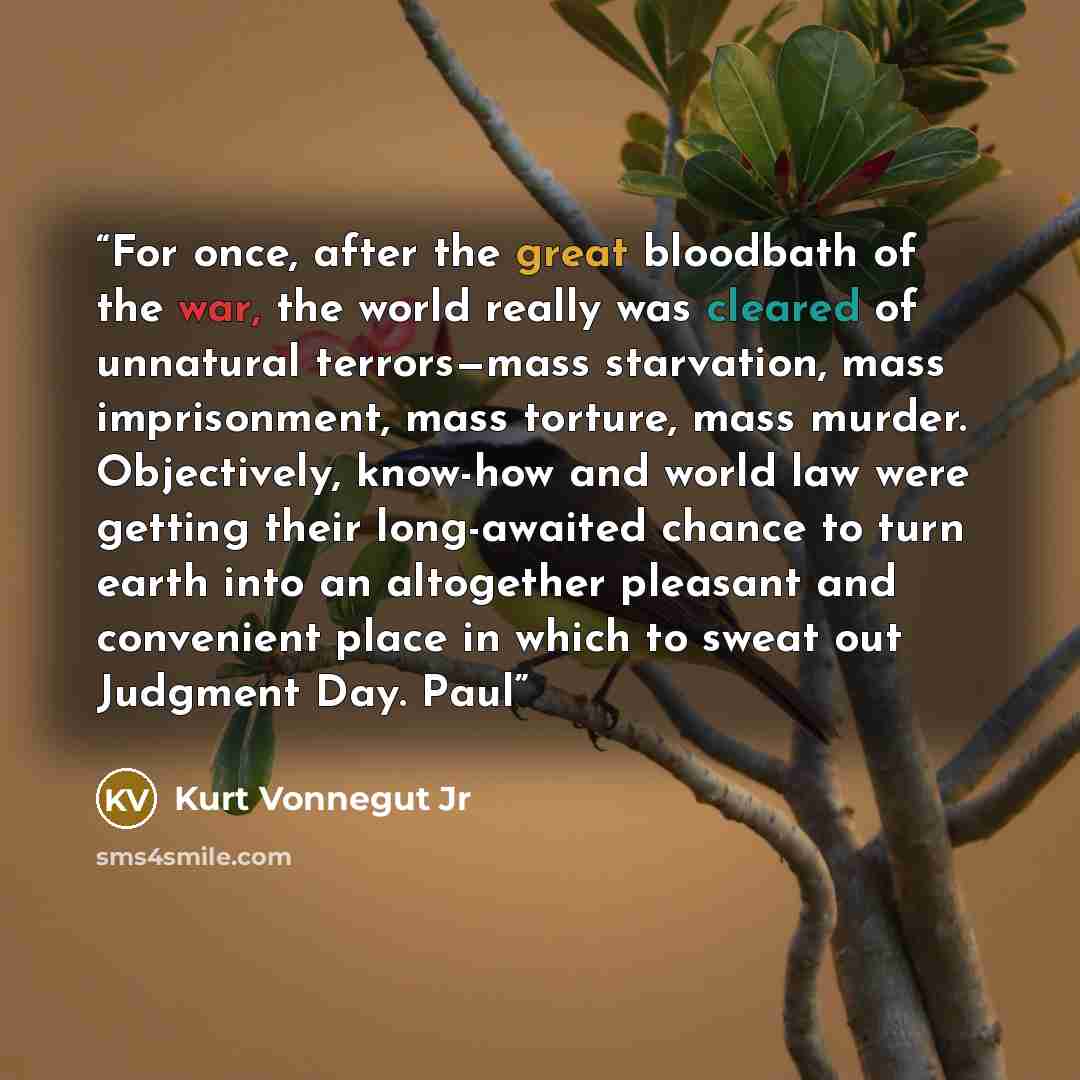 “For once, after the great bloodbath of the war, the world really was cleared of unnatural terrors—mass starvation, mass imprisonment, mass torture, mass murder. Objectively, know-how and world law were getting their long-awaited chance to turn earth into an altogether pleasant and convenient place…” quote by Kurt Vonnegut Jr