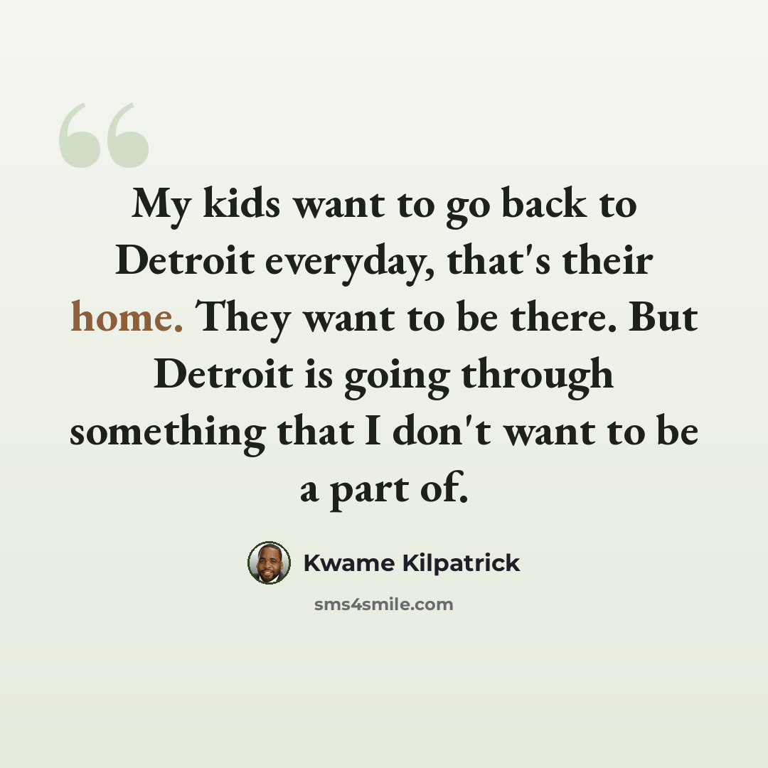 “My kids want to go back to Detroit everyday, that's their home. They want to be there. But Detroit is going through something that I don't want to be a part of.” quote by Kwame Kilpatrick