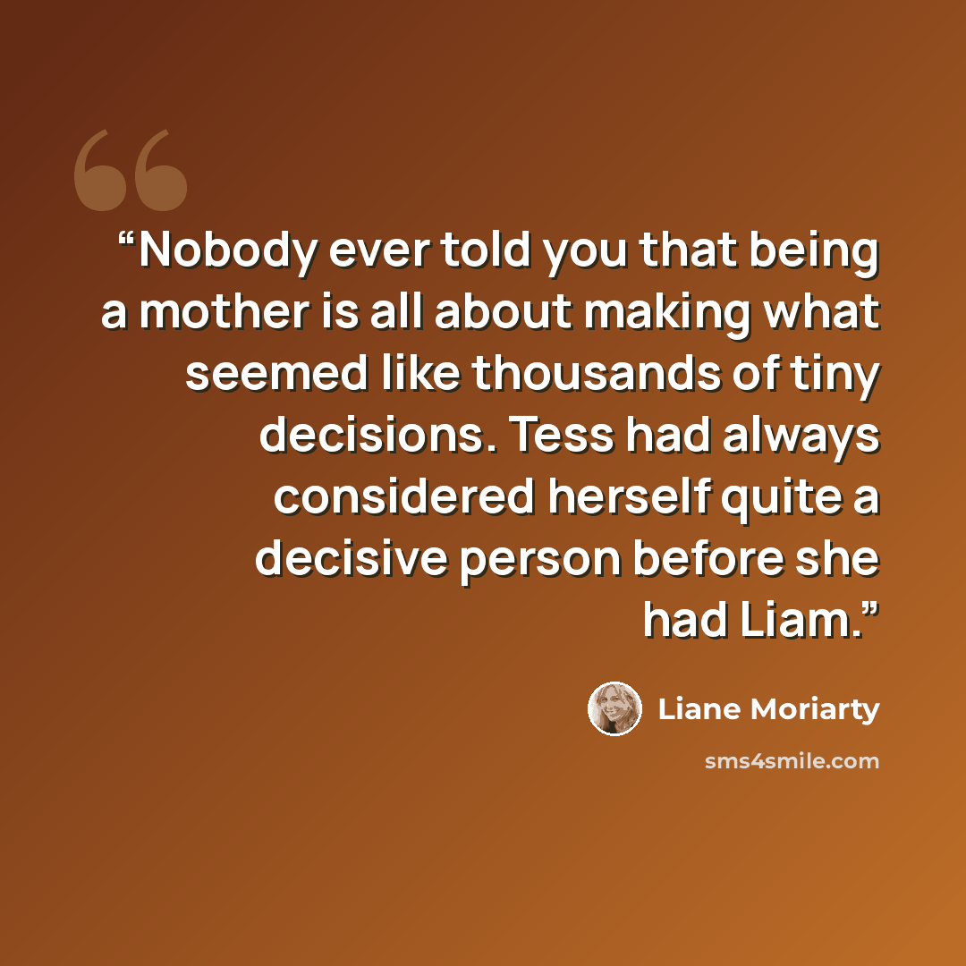 “Nobody ever told you that being a mother is all about making what seemed like thousands of tiny decisions. Tess had always considered herself quite a decisive person before she had Liam.” quote by Liane Moriarty