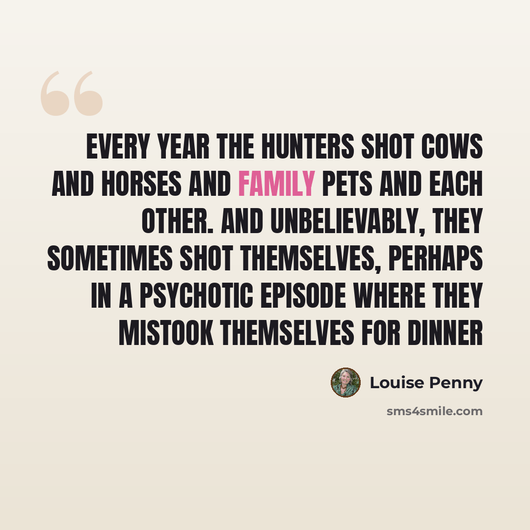 “Every year the hunters shot cows and horses and family pets and each other. And unbelievably, they sometimes shot themselves, perhaps in a psychotic episode where they mistook themselves for dinner” quote by Louise Penny