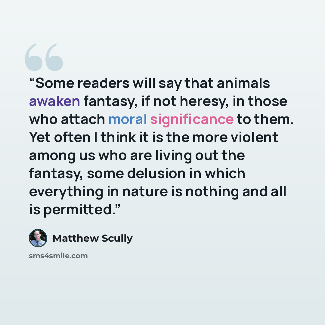 “Some readers will say that animals awaken fantasy, if not heresy, in those who attach moral significance to them. Yet often I think it is the more violent among us who are living out the fantasy, some delusion in which everything in nature is nothing and all is permitted.” quote by Matthew Scully