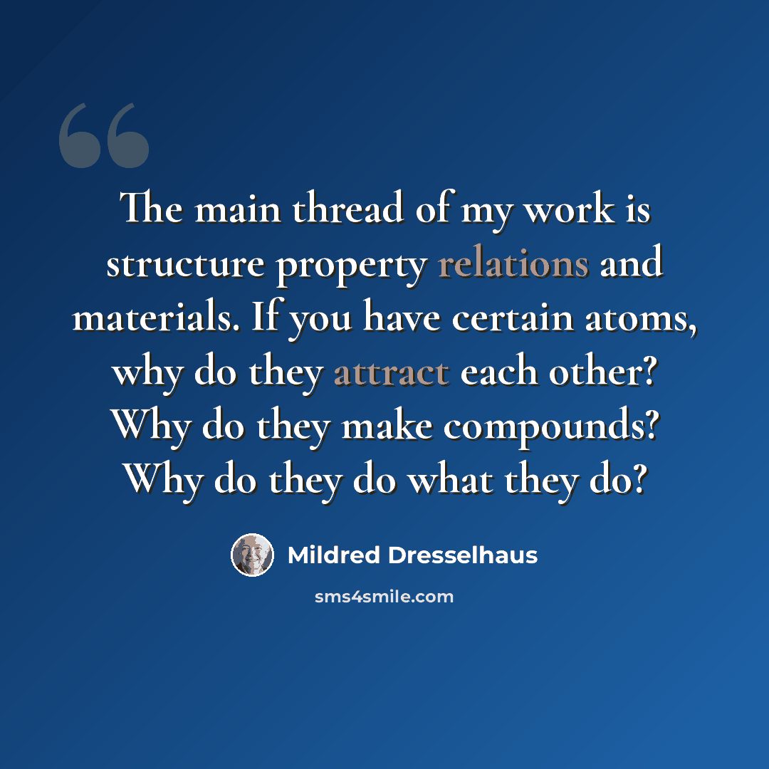“The main thread of my work is structure property relations and materials. If you have certain atoms, why do they attract each other? Why do they make compounds? Why do they do what they do?” quote by Mildred Dresselhaus