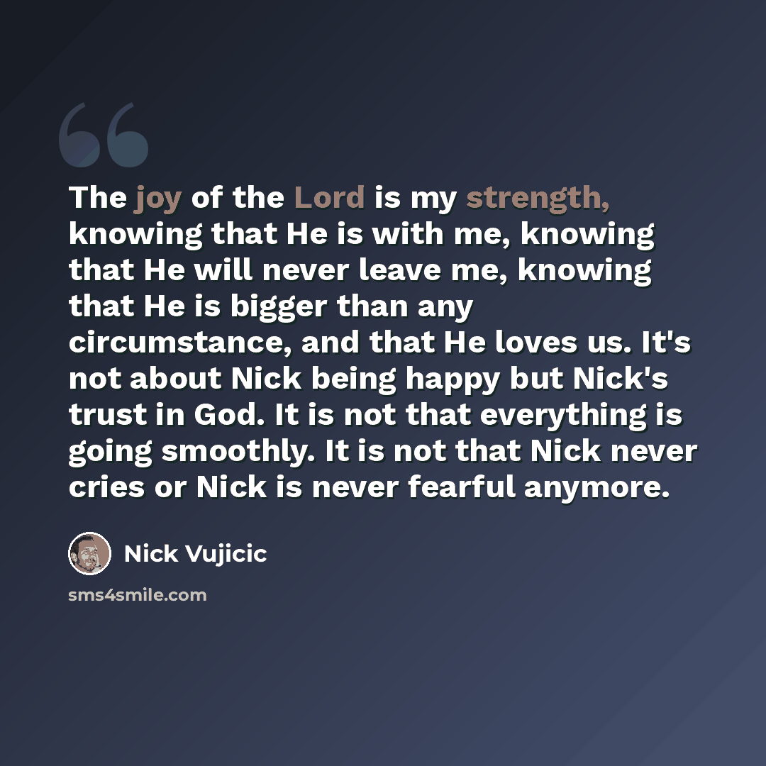 “The joy of the Lord is my strength, knowing that He is with me, knowing that He will never leave me, knowing that He is bigger than any circumstance, and that He loves us. It's not about Nick being happy but Nick's trust in God. It is not that everything is going smoothly. It is not that Nick…” quote by Nick Vujicic