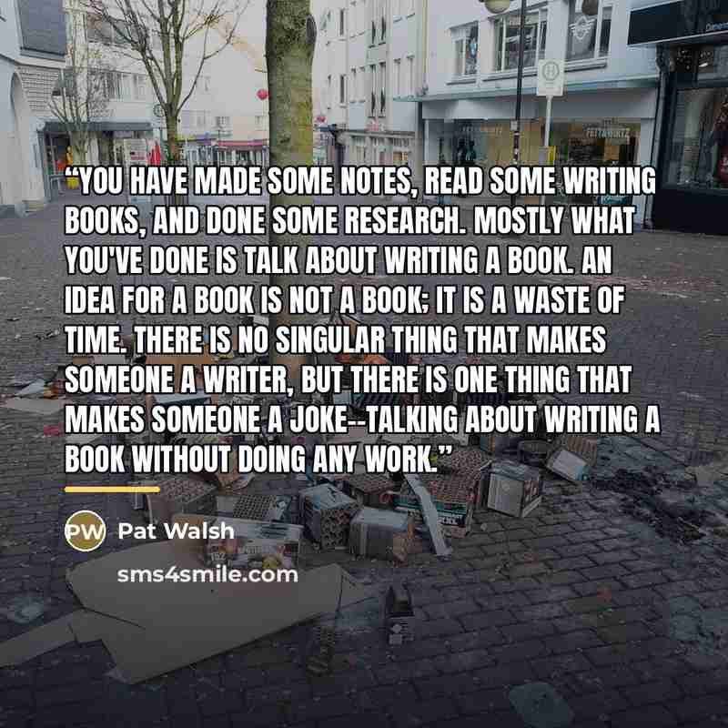 “You have made some notes, read some writing books, and done some research. Mostly what you've done is talk about writing a book. An idea for a book is not a book; it is a waste of time. There is no singular thing that makes someone a writer, but there is one thing that makes someone a…” quote by Pat Walsh