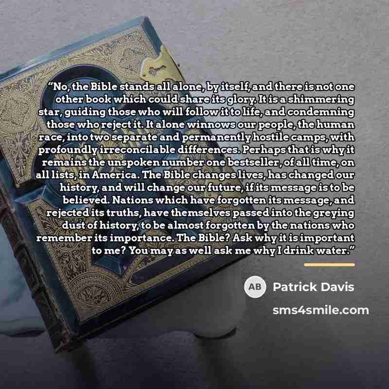 “No, the Bible stands all alone, by itself, and there is not one other book which could share its glory. It is a shimmering star, guiding those who will follow it to life, and condemning those who reject it. It alone winnows our people, the human race, into two separate and permanently hostile…” quote by Patrick Davis