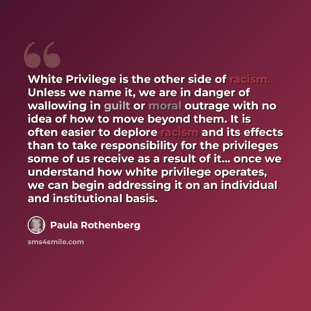 “White Privilege is the other side of racism. Unless we name it, we are in danger of wallowing in guilt or moral outrage with no idea of how to move beyond them. It is often easier to deplore racism and its effects than to take responsibility for the privileges some of us receive as a result of it……” quote by Paula Rothenberg