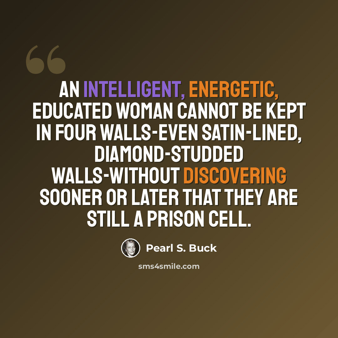 “An intelligent, energetic, educated woman cannot be kept in four walls-even satin-lined, diamond-studded walls-without discovering sooner or later that they are still a prison cell.” quote by Pearl S. Buck