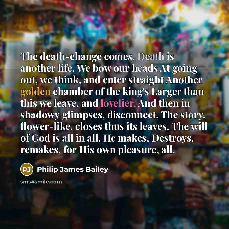 “The death-change comes. Death is another life. We bow our heads At going out, we think, and enter straight Another golden chamber of the king's Larger than this we leave, and lovelier. And then in shadowy glimpses, disconnect, The story, flower-like, closes thus its leaves. The will of God is all…” quote by Philip James Bailey